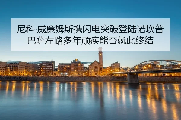 尼科·威廉姆斯携闪电突破登陆诺坎普 巴萨左路多年顽疾能否就此终结