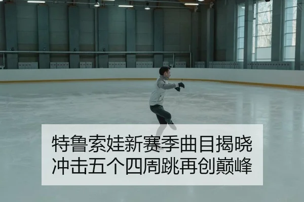 特鲁索娃新赛季曲目揭晓 冲击五个四周跳再创巅峰