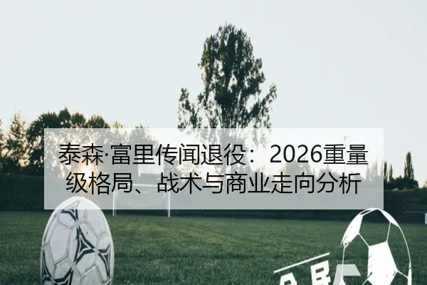泰森·富里传闻退役：2026重量级格局、战术与商业走向分析