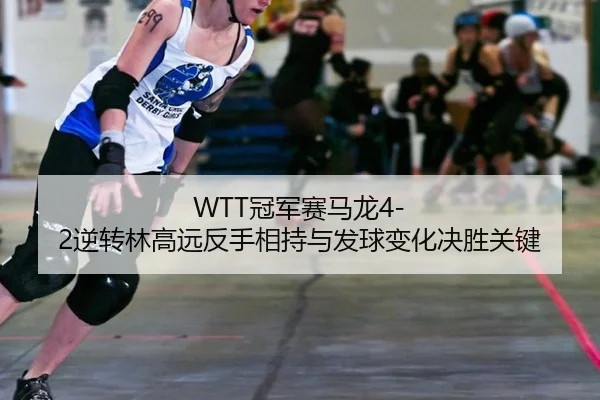 WTT冠军赛马龙4-2逆转林高远反手相持与发球变化决胜关键